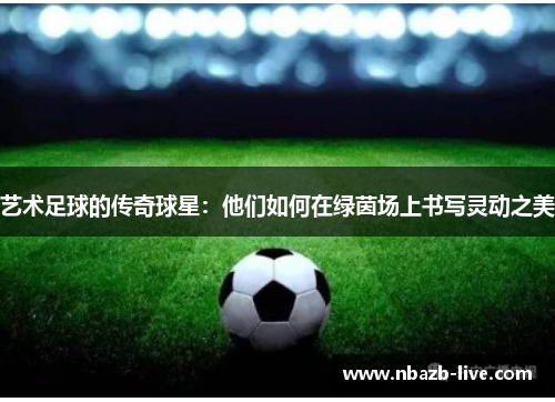 艺术足球的传奇球星：他们如何在绿茵场上书写灵动之美
