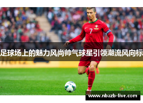 足球场上的魅力风尚帅气球星引领潮流风向标